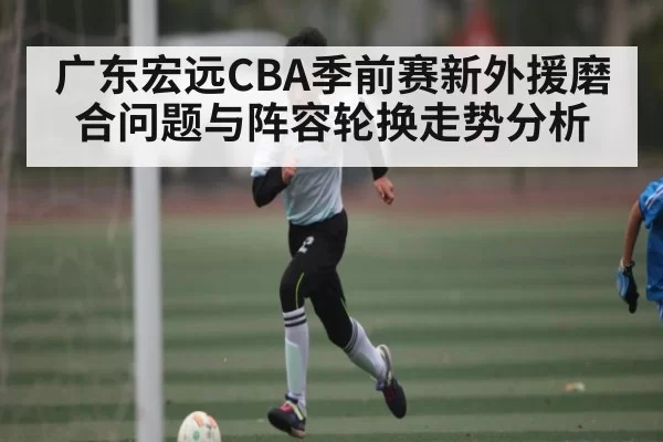 广东宏远CBA季前赛新外援磨合问题与阵容轮换走势分析