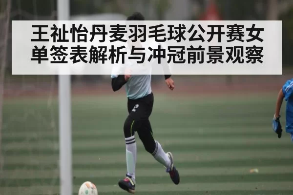 王祉怡丹麦羽毛球公开赛女单签表解析与冲冠前景观察